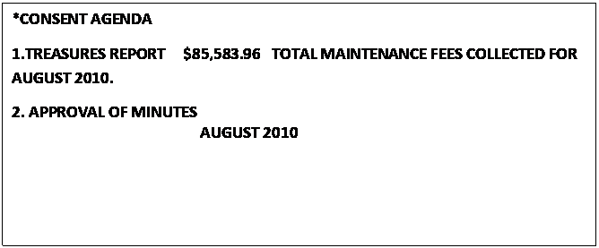 Text Box: *CONSENT AGENDA
1.TREASURES REPORT     $85,583.96   TOTAL MAINTENANCE FEES COLLECTED FOR              AUGUST 2010.
2. APPROVAL OF MINUTES
                                                  AUGUST 2010

