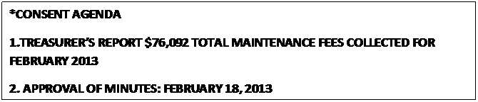 Text Box: *CONSENT AGENDA
1.TREASURERS REPORT $76,092 TOTAL MAINTENANCE FEES COLLECTED FOR FEBRUARY 2013
2. APPROVAL OF MINUTES: FEBRUARY 18, 2013
                                                  



					















                                                  
